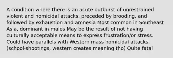 A condition where there is an acute outburst of unrestrained violent and homicidal attacks, preceded by brooding, and followed by exhaustion and amnesia Most common in Southeast Asia, dominant in males May be the result of not having culturally acceptable means to express frustration/or stress. Could have parallels with Western mass homicidal attacks. (school-shootings, western creates meaning tho) Quite fatal