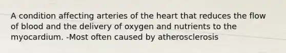 A condition affecting arteries of the heart that reduces the flow of blood and the delivery of oxygen and nutrients to the myocardium. -Most often caused by atherosclerosis