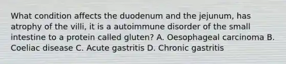 What condition affects the duodenum and the jejunum, has atrophy of the villi, it is a autoimmune disorder of the small intestine to a protein called gluten? A. Oesophageal carcinoma B. Coeliac disease C. Acute gastritis D. Chronic gastritis