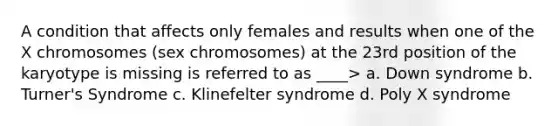 A condition that affects only females and results when one of the X chromosomes (sex chromosomes) at the 23rd position of the karyotype is missing is referred to as ____> a. Down syndrome b. Turner's Syndrome c. Klinefelter syndrome d. Poly X syndrome