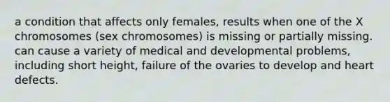 a condition that affects only females, results when one of the X chromosomes (sex chromosomes) is missing or partially missing. can cause a variety of medical and developmental problems, including short height, failure of the ovaries to develop and heart defects.