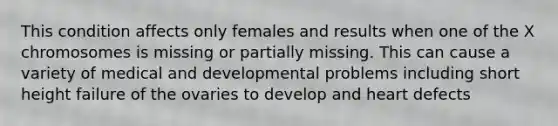 This condition affects only females and results when one of the X chromosomes is missing or partially missing. This can cause a variety of medical and developmental problems including short height failure of the ovaries to develop and heart defects