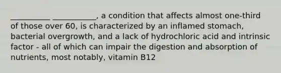 __________ ___________, a condition that affects almost one-third of those over 60, is characterized by an inflamed stomach, bacterial overgrowth, and a lack of hydrochloric acid and intrinsic factor - all of which can impair the digestion and absorption of nutrients, most notably, vitamin B12