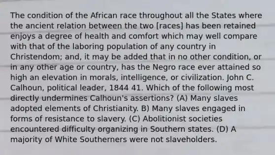 The condition of the African race throughout all the States where the ancient relation between the two [races] has been retained enjoys a degree of health and comfort which may well compare with that of the laboring population of any country in Christendom; and, it may be added that in no other condition, or in any other age or country, has the Negro race ever attained so high an elevation in morals, intelligence, or civilization. John C. Calhoun, political leader, 1844 41. Which of the following most directly undermines Calhoun's assertions? (A) Many slaves adopted elements of Christianity. B) Many slaves engaged in forms of resistance to slavery. (C) Abolitionist societies encountered difficulty organizing in Southern states. (D) A majority of White Southerners were not slaveholders.