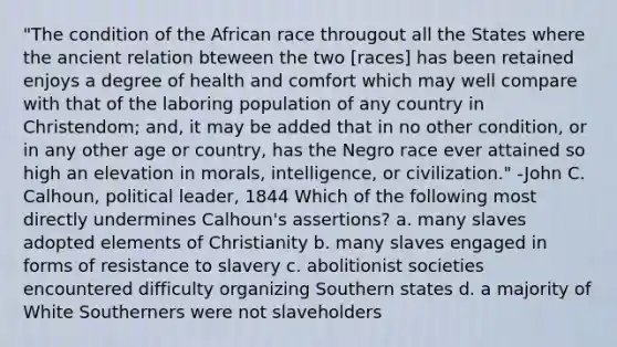 "The condition of the African race througout all the States where the ancient relation bteween the two [races] has been retained enjoys a degree of health and comfort which may well compare with that of the laboring population of any country in Christendom; and, it may be added that in no other condition, or in any other age or country, has the Negro race ever attained so high an elevation in morals, intelligence, or civilization." -John C. Calhoun, political leader, 1844 Which of the following most directly undermines Calhoun's assertions? a. many slaves adopted elements of Christianity b. many slaves engaged in forms of resistance to slavery c. abolitionist societies encountered difficulty organizing Southern states d. a majority of White Southerners were not slaveholders