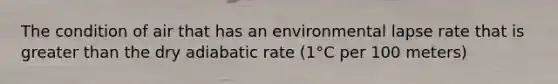 The condition of air that has an environmental lapse rate that is greater than the dry adiabatic rate (1°C per 100 meters)