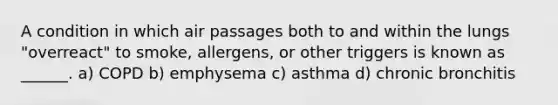 A condition in which air passages both to and within the lungs "overreact" to smoke, allergens, or other triggers is known as ______. a) COPD b) emphysema c) asthma d) chronic bronchitis