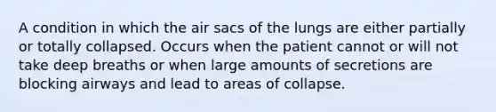 A condition in which the air sacs of the lungs are either partially or totally collapsed. Occurs when the patient cannot or will not take deep breaths or when large amounts of secretions are blocking airways and lead to areas of collapse.