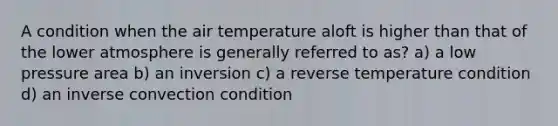 A condition when the air temperature aloft is higher than that of the lower atmosphere is generally referred to as? a) a low pressure area b) an inversion c) a reverse temperature condition d) an inverse convection condition