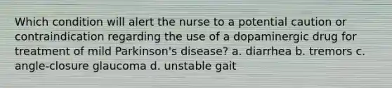 Which condition will alert the nurse to a potential caution or contraindication regarding the use of a dopaminergic drug for treatment of mild Parkinson's disease? a. diarrhea b. tremors c. angle-closure glaucoma d. unstable gait