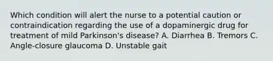 Which condition will alert the nurse to a potential caution or contraindication regarding the use of a dopaminergic drug for treatment of mild Parkinson's disease? A. Diarrhea B. Tremors C. Angle-closure glaucoma D. Unstable gait