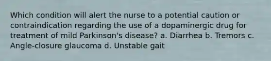 Which condition will alert the nurse to a potential caution or contraindication regarding the use of a dopaminergic drug for treatment of mild Parkinson's disease? a. Diarrhea b. Tremors c. Angle-closure glaucoma d. Unstable gait