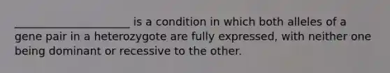 _____________________ is a condition in which both alleles of a gene pair in a heterozygote are fully expressed, with neither one being dominant or recessive to the other.