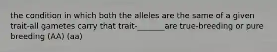 the condition in which both the alleles are the same of a given trait-all gametes carry that trait-_______are true-breeding or pure breeding (AA) (aa)