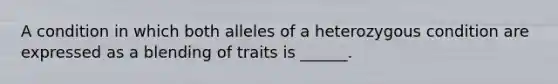 A condition in which both alleles of a heterozygous condition are expressed as a blending of traits is ______.