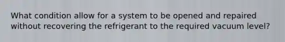 What condition allow for a system to be opened and repaired without recovering the refrigerant to the required vacuum level?