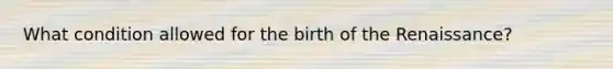 What condition allowed for the birth of the Renaissance?