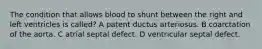 The condition that allows blood to shunt between the right and left ventricles is called? A patent ductus arteriosus. B coarctation of the aorta. C atrial septal defect. D ventricular septal defect.