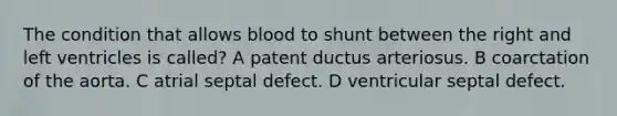 The condition that allows blood to shunt between the right and left ventricles is called? A patent ductus arteriosus. B coarctation of the aorta. C atrial septal defect. D ventricular septal defect.