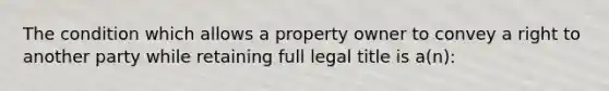 The condition which allows a property owner to convey a right to another party while retaining full legal title is a(n):