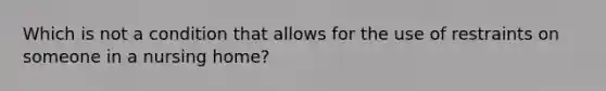 Which is not a condition that allows for the use of restraints on someone in a nursing home?