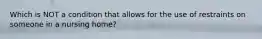 Which is NOT a condition that allows for the use of restraints on someone in a nursing home?