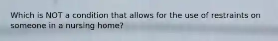 Which is NOT a condition that allows for the use of restraints on someone in a nursing home?