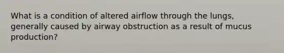 What is a condition of altered airflow through the lungs, generally caused by airway obstruction as a result of mucus production?