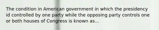 The condition in American government in which the presidency id controlled by one party while the opposing party controls one or both houses of Congress is known as...