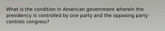 What is the condition in American government wherein the presidency is controlled by one party and the opposing party controls congress?