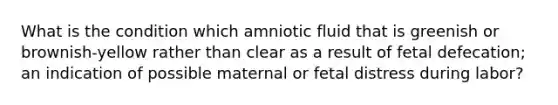 What is the condition which amniotic fluid that is greenish or brownish-yellow rather than clear as a result of fetal defecation; an indication of possible maternal or fetal distress during labor?