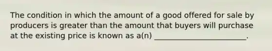 The condition in which the amount of a good offered for sale by producers is greater than the amount that buyers will purchase at the existing price is known as a(n) ________________________.