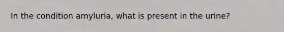 In the condition amyluria, what is present in the urine?