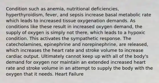 Condition such as anemia, nutritional deficiencies, hyperthyroidism, fever, and sepsis increase basal metabolic rate which leads to increased tissue oxygenation demands. As conditions like these result in increased oxygen demand, the supply of oxygen is simply not there, which leads to a hypoxic condition. This activates the sympathetic response. The catecholamines, epinephrine and norepinephrine, are released, which increases the heart rate and stroke volume to increase cardiac output. Ultimately cannot keep up with all of the body's demand for oxygen nor maintain an extended increased heart rate and stroke volume in an attempt to supply the body with the oxygen that it needs. Heart Failure