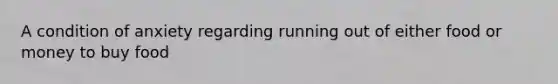 A condition of anxiety regarding running out of either food or money to buy food