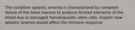 The condition aplastic anemia is characterized by complete failure of the bone marrow to produce formed elements of the blood due to damaged hematopoietic stem cells. Explain how aplastic anemia would affect the immune response