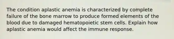 The condition aplastic anemia is characterized by complete failure of the bone marrow to produce formed elements of the blood due to damaged hematopoietic stem cells. Explain how aplastic anemia would affect the immune response.