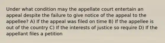 Under what condition may the appellate court entertain an appeal despite the failure to give notice of the appeal to the appellee? A) If the appeal was filed on time B) If the appellee is out of the country C) If the interests of justice so require D) If the appellant files a petition