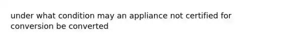 under what condition may an appliance not certified for conversion be converted