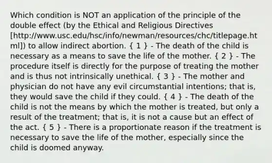 Which condition is NOT an application of the principle of the double effect (by the Ethical and Religious Directives [http://www.usc.edu/hsc/info/newman/resources/chc/titlepage.html]) to allow indirect abortion. ( 1 ) - The death of the child is necessary as a means to save the life of the mother. ( 2 ) - The procedure itself is directly for the purpose of treating the mother and is thus not intrinsically unethical. ( 3 ) - The mother and physician do not have any evil circumstantial intentions; that is, they would save the child if they could. ( 4 ) - The death of the child is not the means by which the mother is treated, but only a result of the treatment; that is, it is not a cause but an effect of the act. ( 5 ) - There is a proportionate reason if the treatment is necessary to save the life of the mother, especially since the child is doomed anyway.