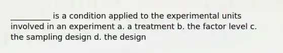 __________ is a condition applied to the experimental units involved in an experiment a. a treatment b. the factor level c. the sampling design d. the design