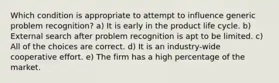 Which condition is appropriate to attempt to influence generic problem recognition? a) It is early in the product life cycle. b) External search after problem recognition is apt to be limited. c) All of the choices are correct. d) It is an industry-wide cooperative effort. e) The firm has a high percentage of the market.