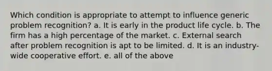 Which condition is appropriate to attempt to influence generic problem recognition? a. It is early in the product life cycle. b. The firm has a high percentage of the market. c. External search after problem recognition is apt to be limited. d. It is an industry-wide cooperative effort. e. all of the above