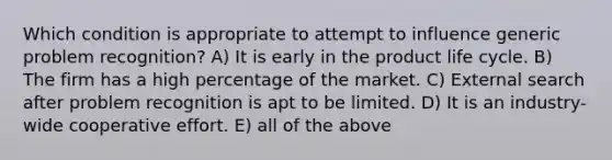 Which condition is appropriate to attempt to influence generic problem recognition? A) It is early in the product life cycle. B) The firm has a high percentage of the market. C) External search after problem recognition is apt to be limited. D) It is an industry-wide cooperative effort. E) all of the above