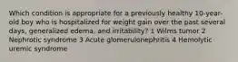 Which condition is appropriate for a previously healthy 10-year-old boy who is hospitalized for weight gain over the past several days, generalized edema, and irritability? 1 Wilms tumor 2 Nephrotic syndrome 3 Acute glomerulonephritis 4 Hemolytic uremic syndrome