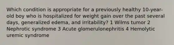 Which condition is appropriate for a previously healthy 10-year-old boy who is hospitalized for weight gain over the past several days, generalized edema, and irritability? 1 Wilms tumor 2 Nephrotic syndrome 3 Acute glomerulonephritis 4 Hemolytic uremic syndrome