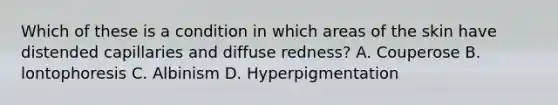 Which of these is a condition in which areas of the skin have distended capillaries and diffuse redness? A. Couperose B. lontophoresis C. Albinism D. Hyperpigmentation