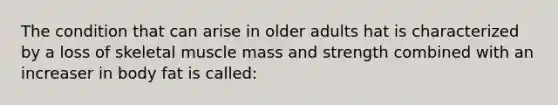 The condition that can arise in older adults hat is characterized by a loss of skeletal muscle mass and strength combined with an increaser in body fat is called: