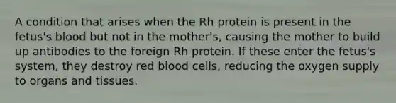 A condition that arises when the Rh protein is present in the fetus's blood but not in the mother's, causing the mother to build up antibodies to the foreign Rh protein. If these enter the fetus's system, they destroy red blood cells, reducing the oxygen supply to organs and tissues.