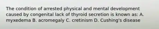 The condition of arrested physical and mental development caused by congenital lack of thyroid secretion is known as: A. myxedema B. acromegaly C. cretinism D. Cushing's disease